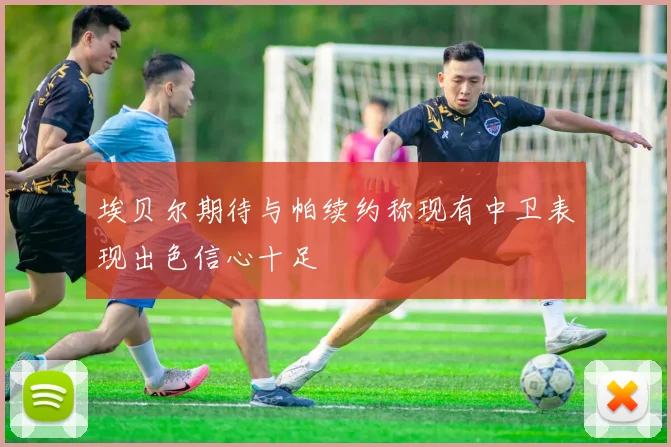 埃贝尔期待与帕续约称现有中卫表现出色信心十足