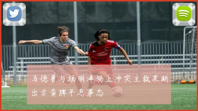 马德鲁与杨明洋场上冲突主裁果断出示黄牌平息事态