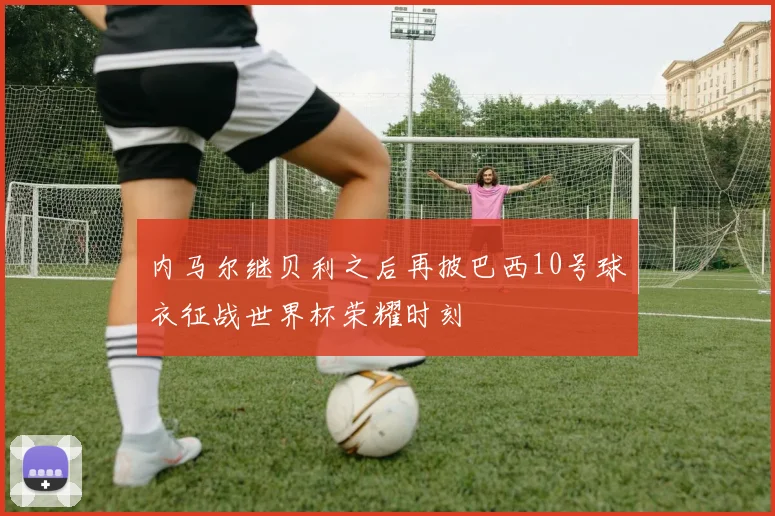 内马尔继贝利之后再披巴西10号球衣征战世界杯荣耀时刻