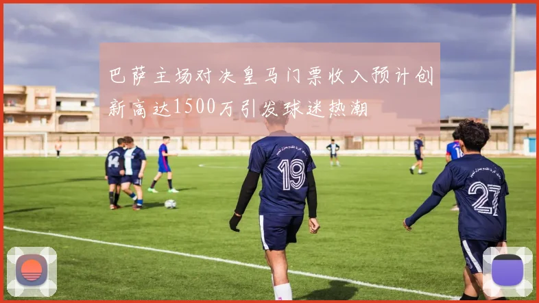 巴萨主场对决皇马门票收入预计创新高达1500万引发球迷热潮