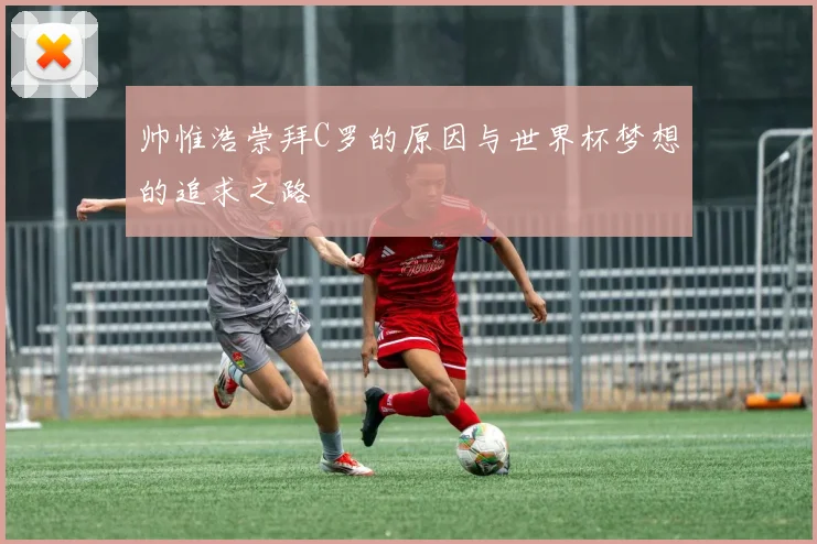 帅惟浩崇拜C罗的原因与世界杯梦想的追求之路